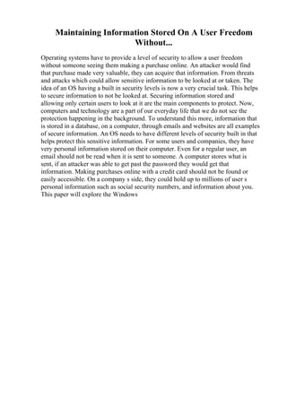 Maintaining Information Stored On A User Freedom
Without...
Operating systems have to provide a level of security to allow a user freedom
without someone seeing them making a purchase online. An attacker would find
that purchase made very valuable, they can acquire that information. From threats
and attacks which could allow sensitive information to be looked at or taken. The
idea of an OS having a built in security levels is now a very crucial task. This helps
to secure information to not be looked at. Securing information stored and
allowing only certain users to look at it are the main components to protect. Now,
computers and technology are a part of our everyday life that we do not see the
protection happening in the background. To understand this more, information that
is stored in a database, on a computer, through emails and websites are all examples
of secure information. An OS needs to have different levels of security built in that
helps protect this sensitive information. For some users and companies, they have
very personal information stored on their computer. Even for a regular user, an
email should not be read when it is sent to someone. A computer stores what is
sent, if an attacker was able to get past the password they would get that
information. Making purchases online with a credit card should not be found or
easily accessible. On a company s side, they could hold up to millions of user s
personal information such as social security numbers, and information about you.
This paper will explore the Windows
 