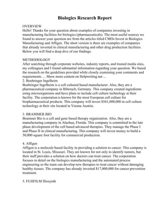 Biologics Research Report
OVERVIEW
Hello! Thanks for your question about examples of companies investing in
manufacturing facilities for biologics (pharmaceuticals). The most useful sources we
found to answer your question are from the articles titled CMOs Invest in Biologics
Manufacturing and Affigen. The short version is there are examples of companies
that already invested in clinical manufacturing and other drug production facilities.
Below you will find a deep dive of our findings.
METHODOLOGY
After searching through corporate websites, industry reports, and trusted media sites,
my colleagues and I found substantial information regarding your question. We based
the research on the guidelines provided while closely examining your comments and
requirements. ... Show more content on Helpwriting.net ...
2. Boehringer Ingelheim
Boehringer Ingelheim is a cell cultured based manufacturer. Also, they are a
pharmaceutical company in Biberach, Germany. This company created ingredients
using microorganisms and have plans to include cell culture technology at their
facility. The corporation is known for the most European cell culture for
biopharmaceutical products. This company will invest $561,000,000 in cell culture
technology at their site located in Vienna Austria.
3. BRAMMER BIO
Brammer Bio is a cell and gene based therapy organization. Also, they are a
manufacturing company in Alachua, Florida. This company is committed to the late
phase development of the cell based advanced therapies. They manage the Phase I
and Phase II in clinical manufacturing. This company will invest money to build a
50,000 square foot facility for commercial production.
4. Affigen
Affigen is a molecule based facility in providing a solution to cancer. This company is
located in St. Louis, Missouri. They are known for not only to identify tumors, but
their staff provides a solution on how doctors can treat cancer. The corporation
focuses in detail on the biologics manufacturing and the automated process
engineering so the team can develop new therapies to treat cancer without damaging
healthy tissues. The company has already invested $17,000,000 for cancer prevention
treatment.
5. FUJIFILM Diosynth
 