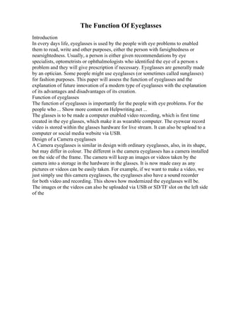 The Function Of Eyeglasses
Introduction
In every days life, eyeglasses is used by the people with eye problems to enabled
them to read, write and other purposes, either the person with farsightedness or
nearsightedness. Usually, a person is either given recommendations by eye
specialists, optometrists or ophthalmologists who identified the eye of a person s
problem and they will give prescription if necessary. Eyeglasses are generally made
by an optician. Some people might use eyeglasses (or sometimes called sunglasses)
for fashion purposes. This paper will assess the function of eyeglasses and the
explanation of future innovation of a modern type of eyeglasses with the explanation
of its advantages and disadvantages of its creation.
Function of eyeglasses
The function of eyeglasses is importantly for the people with eye problems. For the
people who ... Show more content on Helpwriting.net ...
The glasses is to be made a computer enabled video recording, which is first time
created in the eye glasses, which make it as wearable computer. The eyewear record
video is stored within the glasses hardware for live stream. It can also be upload to a
computer or social media website via USB.
Design of a Camera eyeglasses
A Camera eyeglasses is similar in design with ordinary eyeglasses, also, in its shape,
but may differ in colour. The different is the camera eyeglasses has a camera installed
on the side of the frame. The camera will keep an images or videos taken by the
camera into a storage in the hardware in the glasses. It is now made easy as any
pictures or videos can be easily taken. For example, if we want to make a video, we
just simply use this camera eyeglasses, the eyeglasses also have a sound recorder
for both video and recording. This shows how modernized the eyeglasses will be.
The images or the videos can also be uploaded via USB or SD/TF slot on the left side
of the
 