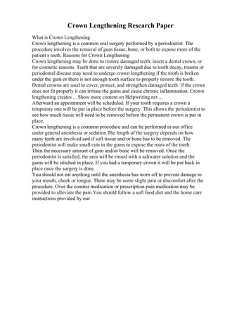 Crown Lengthening Research Paper
What is Crown Lengthening
Crown lengthening is a common oral surgery performed by a periodontist. The
procedure involves the removal of gum tissue, bone, or both to expose more of the
patient s teeth. Reasons for Crown Lengthening
Crown lengthening may be done to restore damaged teeth, insert a dental crown, or
for cosmetic reasons. Teeth that are severely damaged due to tooth decay, trauma or
periodontal disease may need to undergo crown lengthening if the tooth is broken
under the gum or there is not enough tooth surface to properly restore the tooth.
Dental crowns are used to cover, protect, and strengthen damaged teeth. If the crown
does not fit properly it can irritate the gums and cause chronic inflammation. Crown
lengthening creates ... Show more content on Helpwriting.net ...
Afterward an appointment will be scheduled. If your tooth requires a crown a
temporary one will be put in place before the surgery. This allows the periodontist to
see how much tissue will need to be removed before the permanent crown is put in
place.
Crown lengthening is a common procedure and can be performed in our office
under general anesthesia or sedation.The length of the surgery depends on how
many teeth are involved and if soft tissue and/or bone has to be removed. The
periodontist will make small cuts in the gums to expose the roots of the tooth.
Then the necessary amount of gum and/or bone will be removed. Once the
periodontist is satisfied, the area will be rinsed with a saltwater solution and the
gums will be stitched in place. If you had a temporary crown it will be put back in
place once the surgery is done.
You should not eat anything until the anesthesia has worn off to prevent damage to
your mouth, cheek or tongue. There may be some slight pain or discomfort after the
procedure. Over the counter medication or prescription pain medication may be
provided to alleviate the pain.You should follow a soft food diet and the home care
instructions provided by our
 