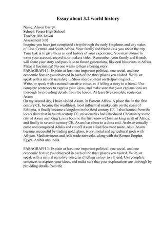 Essay about 3.2 world history
Name: Alison Barrett
School: Forest High School
Teacher: Mr. Josvai
Assessment 3.02
Imagine you have just completed a trip through the early kingdoms and city states
of East, Central, and South Africa. Your family and friends ask you about the trip.
Your task is to give them an oral history of your experience. You may choose to
write your account, record it, or make a video. Remember, your family and friends
will share your story and pass it on to future generations, like oral historians in Africa.
Make it fascinating! No one wants to hear a boring story.
PARAGRAPH 1: Explain at least one important political, one social, and one
economic feature you observed in each of the three places you visited. Write, or
speak with a natural narrative ... Show more content on Helpwriting.net ...
Write, or speak with a natural narrative voice, as if telling a story to a friend. Use
complete sentences to express your ideas, and make sure that your explanations are
thorough by providing details from the lesson. At least five complete sentences.
Axum
On my second day, I have visited Axum, in Eastern Africa. A place that in the first
century CE, became the wealthiest, most influential market city on the coast of
Ethiopia, it finally became a kingdom in the third century CE. I also learned from the
locals there that in fourth century CE, missionaries had introduced Christianity to the
city of Axum and King Ezana became the first known Christian king in all of Africa,
and finally in seventh century CE, Axum has come to a close end. Arabs eventually
came and conquered Adulis and cut off Axum s Red Sea trade route. Also, Axum
became successful by trading gold, glass, ivory, metal and agricultural gods with
African, Mediterranean and Asia trade networks, along with the Roman Empire,
Egypt, Arabia and India.
PARAGRAPH 3: Explain at least one important political, one social, and one
economic feature you observed in each of the three places you visited. Write, or
speak with a natural narrative voice, as if telling a story to a friend. Use complete
sentences to express your ideas, and make sure that your explanations are thorough by
providing details from the
 