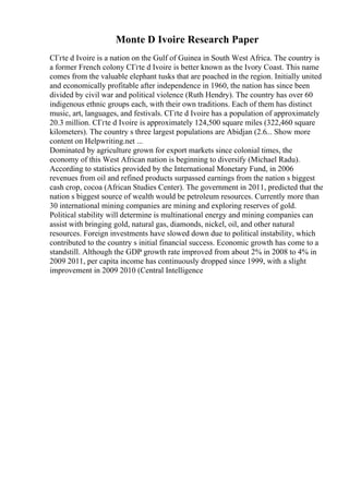 Monte D Ivoire Research Paper
CГґte d Ivoire is a nation on the Gulf of Guinea in South West Africa. The country is
a former French colony CГґte d Ivoire is better known as the Ivory Coast. This name
comes from the valuable elephant tusks that are poached in the region. Initially united
and economically profitable after independence in 1960, the nation has since been
divided by civil war and political violence (Ruth Hendry). The country has over 60
indigenous ethnic groups each, with their own traditions. Each of them has distinct
music, art, languages, and festivals. CГґte d Ivoire has a population of approximately
20.3 million. CГґte d Ivoire is approximately 124,500 square miles (322,460 square
kilometers). The country s three largest populations are Abidjan (2.6... Show more
content on Helpwriting.net ...
Dominated by agriculture grown for export markets since colonial times, the
economy of this West African nation is beginning to diversify (Michael Radu).
According to statistics provided by the International Monetary Fund, in 2006
revenues from oil and refined products surpassed earnings from the nation s biggest
cash crop, cocoa (African Studies Center). The government in 2011, predicted that the
nation s biggest source of wealth would be petroleum resources. Currently more than
30 international mining companies are mining and exploring reserves of gold.
Political stability will determine is multinational energy and mining companies can
assist with bringing gold, natural gas, diamonds, nickel, oil, and other natural
resources. Foreign investments have slowed down due to political instability, which
contributed to the country s initial financial success. Economic growth has come to a
standstill. Although the GDP growth rate improved from about 2% in 2008 to 4% in
2009 2011, per capita income has continuously dropped since 1999, with a slight
improvement in 2009 2010 (Central Intelligence
 