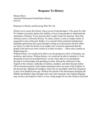 Response To History
Monica Rowe
Advanced Placement United States History
8/25/14
Response to History and Knowing Who We Are
History never seems like history when you are living through it. This quote by John
W. Gardner accurately depicts the inability of most young people to understand the
importance of history. Every decision that is made creates an outcome. Once that
outcome occurs, it becomes history. To many, history is seen as simply cluster of
sequential events of the past. Rather, it is a record of the emotional and physical
hardships generations have gone through to bring us to the present and also affect
our future. In order for history to be taught well, it must be understood that the
people of the past were more similar to us than we know, ... Show more content on
Helpwriting.net ...
Without history, we would not be able to see the progressive flow of literature, art,
medicine, and science. Without history, we would not be able to interpret it. From
thousands of years of recorded history, we have been able to see humankind
develop in its knowledge and spreading of ideas. During the settlement of the
English in the colonies, outbreaks of malaria, smallpox, and other diseases killed
off an enormous portion of the Indian population and even some of the English. In
the present day, fighting off smallpox seems like an incredibly small feat compared
to just a few hundred years ago. Without the spread of the Renaissance bridging the
Middle and Modern Ages through Latin roots and vernacular, the English language
may not have developed to what it is now, being taught all over the world as universal
 
