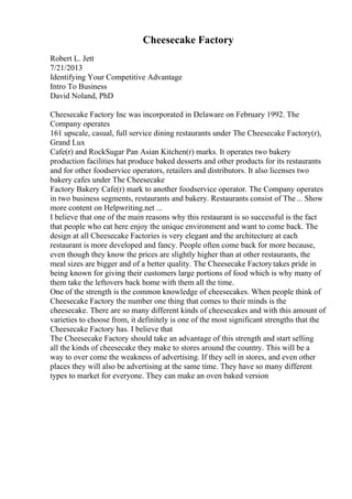 Cheesecake Factory
Robert L. Jett
7/21/2013
Identifying Your Competitive Advantage
Intro To Business
David Noland, PhD
Cheesecake Factory Inc was incorporated in Delaware on February 1992. The
Company operates
161 upscale, casual, full service dining restaurants under The Cheesecake Factory(r),
Grand Lux
Cafe(r) and RockSugar Pan Asian Kitchen(r) marks. It operates two bakery
production facilities hat produce baked desserts and other products for its restaurants
and for other foodservice operators, retailers and distributors. It also licenses two
bakery cafes under The Cheesecake
Factory Bakery Cafe(r) mark to another foodservice operator. The Company operates
in two business segments, restaurants and bakery. Restaurants consist of The... Show
more content on Helpwriting.net ...
I believe that one of the main reasons why this restaurant is so successful is the fact
that people who eat here enjoy the unique environment and want to come back. The
design at all Cheesecake Factories is very elegant and the architecture at each
restaurant is more developed and fancy. People often come back for more because,
even though they know the prices are slightly higher than at other restaurants, the
meal sizes are bigger and of a better quality. The Cheesecake Factorytakes pride in
being known for giving their customers large portions of food which is why many of
them take the leftovers back home with them all the time.
One of the strength is the common knowledge of cheesecakes. When people think of
Cheesecake Factory the number one thing that comes to their minds is the
cheesecake. There are so many different kinds of cheesecakes and with this amount of
varieties to choose from, it definitely is one of the most significant strengths that the
Cheesecake Factory has. I believe that
The Cheesecake Factory should take an advantage of this strength and start selling
all the kinds of cheesecake they make to stores around the country. This will be a
way to over come the weakness of advertising. If they sell in stores, and even other
places they will also be advertising at the same time. They have so many different
types to market for everyone. They can make an oven baked version
 
