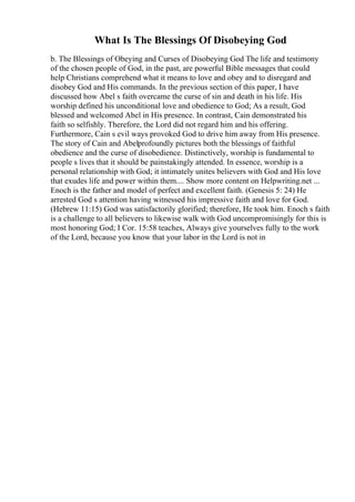 What Is The Blessings Of Disobeying God
b. The Blessings of Obeying and Curses of Disobeying God The life and testimony
of the chosen people of God, in the past, are powerful Bible messages that could
help Christians comprehend what it means to love and obey and to disregard and
disobey God and His commands. In the previous section of this paper, I have
discussed how Abel s faith overcame the curse of sin and death in his life. His
worship defined his unconditional love and obedience to God; As a result, God
blessed and welcomed Abel in His presence. In contrast, Cain demonstrated his
faith so selfishly. Therefore, the Lord did not regard him and his offering.
Furthermore, Cain s evil ways provoked God to drive him away from His presence.
The story of Cain and Abelprofoundly pictures both the blessings of faithful
obedience and the curse of disobedience. Distinctively, worship is fundamental to
people s lives that it should be painstakingly attended. In essence, worship is a
personal relationship with God; it intimately unites believers with God and His love
that exudes life and power within them.... Show more content on Helpwriting.net ...
Enoch is the father and model of perfect and excellent faith. (Genesis 5: 24) He
arrested God s attention having witnessed his impressive faith and love for God.
(Hebrew 11:15) God was satisfactorily glorified; therefore, He took him. Enoch s faith
is a challenge to all believers to likewise walk with God uncompromisingly for this is
most honoring God; I Cor. 15:58 teaches, Always give yourselves fully to the work
of the Lord, because you know that your labor in the Lord is not in
 