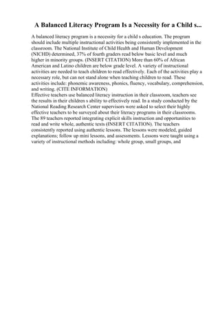 A Balanced Literacy Program Is a Necessity for a Child s...
A balanced literacy program is a necessity for a child s education. The program
should include multiple instructional activities being consistently implemented in the
classroom. The National Institute of Child Health and Human Development
(NICHD) determined, 37% of fourth graders read below basic level and much
higher in minority groups. (INSERT CITATION) More than 60% of African
American and Latino children are below grade level. A variety of instructional
activities are needed to teach children to read effectively. Each of the activities play a
necessary role, but can not stand alone when teaching children to read. These
activities include: phonemic awareness, phonics, fluency, vocabulary, comprehension,
and writing. (CITE INFORMATION)
Effective teachers use balanced literacy instruction in their classroom, teachers see
the results in their children s ability to effectively read. In a study conducted by the
National Reading Research Center supervisors were asked to select their highly
effective teachers to be surveyed about their literacy programs in their classrooms.
The 89 teachers reported integrating explicit skills instruction and opportunities to
read and write whole, authentic texts (INSERT CITATION). The teachers
consistently reported using authentic lessons. The lessons were modeled, guided
explanations; follow up mini lessons, and assessments. Lessons were taught using a
variety of instructional methods including: whole group, small groups, and
 