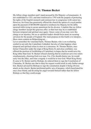 St. Thomas Becket
My fellow clergy members and I stand accused by His Majesty s of praemunire. A
law established in 1353, and later reinforced in 1393 with the purpose of protecting
the rights of the English monarch and common law in congruence with canon law.
However, his Grace has generously offered the church the option of a royal pardon
upon the payment of ВЈ100,000 stipend to reimburse his Majesty for the debts
incurred while trying to secure annulment for his divorce. I implore that my fellow
clergy members accept this gracious offer, so that trust may be re established
between temporal and spiritual once again. I know some of you may view this
charge as an injustice, but we as spiritual leaders should focus more on securing
salvation for the people of England. Our main purpose on this Earth is to interpret...
Show more content on Helpwriting.net ...
Let us remember the venerated Saint, Thomas Becket, who is an everlasting
symbol to not only the Canterbury Cathedral, but also of what happens when
temporal and spiritual refuse to meet at a consensus. St. Thomas Becket, once
former Chancellor under the reign of King Henry II, and close confidant, was
offered the position of Archbishop of Canterbury in hopes that he would serve his
King rather than God. St. Becket refused claiming that he could not serve two rulers
simultaneously, choosing God over man. For, if he should choose one, he would
surly lose the other, and what a tragedy it would be to lose God. When King Henry
II came to St. Becket and his Bishops, he ordered them to sign the Constitution of
Clarendon, St. Becket saw that to deny his request would result in only further enrage
him. Becket advised his Bishops to sign the constitution despite it being obvious
attack on the church. Becket preformed public acts of penance, which humiliated his
once close friend, and diverting his anger towards himself rather than his fellow
Bishops so that they could escape
 