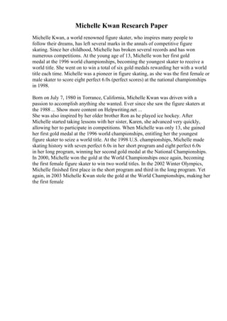 Michelle Kwan Research Paper
Michelle Kwan, a world renowned figure skater, who inspires many people to
follow their dreams, has left several marks in the annals of competitive figure
skating. Since her childhood, Michelle has broken several records and has won
numerous competitions. At the young age of 13, Michelle won her first gold
medal at the 1996 world championships, becoming the youngest skater to receive a
world title. She went on to win a total of six gold medals rewarding her with a world
title each time. Michelle was a pioneer in figure skating, as she was the first female or
male skater to score eight perfect 6.0s (perfect scores) at the national championships
in 1998.
Born on July 7, 1980 in Torrance, California, Michelle Kwan was driven with a
passion to accomplish anything she wanted. Ever since she saw the figure skaters at
the 1988 ... Show more content on Helpwriting.net ...
She was also inspired by her older brother Ron as he played ice hockey. After
Michelle started taking lessons with her sister, Karen, she advanced very quickly,
allowing her to participate in competitions. When Michelle was only 13, she gained
her first gold medal at the 1996 world championships, entitling her the youngest
figure skater to seize a world title. At the 1998 U.S. championships, Michelle made
skating history with seven perfect 6.0s in her short program and eight perfect 6.0s
in her long program, winning her second gold medal at the National Championships.
In 2000, Michelle won the gold at the World Championships once again, becoming
the first female figure skater to win two world titles. In the 2002 Winter Olympics,
Michelle finished first place in the short program and third in the long program. Yet
again, in 2003 Michelle Kwan stole the gold at the World Championships, making her
the first female
 