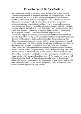 Persuasive Speech On Child Soldiers
Is it known to the billions in this world, of the many who are unfairly tortured?
Thousands and thousands of people are tormented, and living a difficult life. Of
these thousands, are child soldiers. Child soldiers experience awful wars with
bloodshed, which no child should ever experience. The Middle East, where most
children are recruited, is filled with cities of rubble. Children living in this
environment can t go to school, starve and may even be abandoned or separated
from their parents. Being in war, child soldiers commit crimes each and every time
they land a foot on the battlefield. Is this their choice? Is it considered fun for them
to play with weapons? Should they be forgiven for their actions? Child soldiers
should be given amnesty... Show more content on Helpwriting.net ...
Viewers who support not forgiving child soldiers say child soldiers need to learn
that what they did was wrong and by sending them to tough camps like Guantanamo
Bay, they will have time to understand their mistakes. However, keeping these
children in an as equal harsh environment will only trigger there actions to go and
further violate laws. Like said previously, Omar Khadr, a child soldiernow living in
Guantanamo Bay, went on to murder U.S Army Sgt. First Class Christopher
Speer. Despite that fact that others believe there are many children who choose to
become a soldier, there is always are driving factor which possibly may seem like a
children s choice. In other words, this claim is untrue. Children not only become
child soldiers because they are abandoned by their parents, or are forced, sometimes
the parents have little money and send their kids off. The parents can t keep up with
bills or feeding the family, so their only hope to make money is deporting their
children for the maximum pay of $1.50. This situation of send off may look like the
child chose to be in the military, but this is inaccurate. Lastly, critics argue child
soldiers are better fighters than adult soldiers.
 