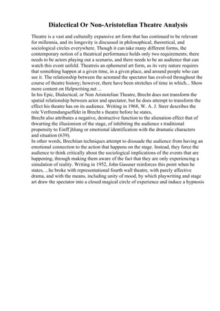 Dialectical Or Non-Aristotelian Theatre Analysis
Theatre is a vast and culturally expansive art form that has continued to be relevant
for millennia, and its longevity is discussed in philosophical, theoretical, and
sociological circles everywhere. Though it can take many different forms, the
contemporary notion of a theatrical performance holds only two requirements; there
needs to be actors playing out a scenario, and there needs to be an audience that can
watch this event unfold. Theatreis an ephemeral art form, as its very nature requires
that something happen at a given time, in a given place, and around people who can
see it. The relationship between the actorand the spectator has evolved throughout the
course of theatre history; however, there have been stretches of time in which... Show
more content on Helpwriting.net ...
In his Epic, Dialectical, or Non Aristotelian Theatre, Brecht does not transform the
spatial relationship between actor and spectator, but he does attempt to transform the
effect his theatre has on its audience. Writing in 1968, W. A. J. Steer describes the
role Verfremdungseffekt in Brecht s theatre before he states,
Brecht also attributes a negative, destructive function to the alienation effect that of
thwarting the illusionism of the stage, of inhibiting the audience s traditional
propensity to EinfГјhlung or emotional identification with the dramatic characters
and situation (639).
In other words, Brechtian techniques attempt to dissuade the audience from having an
emotional connection to the action that happens on the stage. Instead, they force the
audience to think critically about the sociological implications of the events that are
happening, through making them aware of the fact that they are only experiencing a
simulation of reality. Writing in 1952, John Gassner reinforces this point when he
states, ...he broke with representational fourth wall theatre, with purely affective
drama, and with the means, including unity of mood, by which playwriting and stage
art draw the spectator into a closed magical circle of experience and induce a hypnosis
 