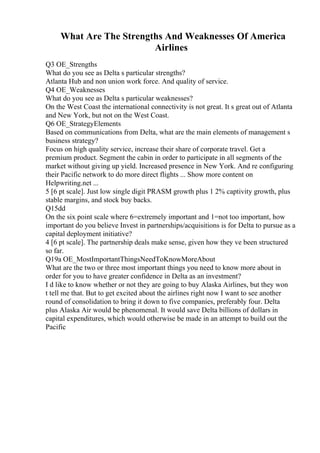 What Are The Strengths And Weaknesses Of America
Airlines
Q3 OE_Strengths
What do you see as Delta s particular strengths?
Atlanta Hub and non union work force. And quality of service.
Q4 OE_Weaknesses
What do you see as Delta s particular weaknesses?
On the West Coast the international connectivity is not great. It s great out of Atlanta
and New York, but not on the West Coast.
Q6 OE_StrategyElements
Based on communications from Delta, what are the main elements of management s
business strategy?
Focus on high quality service, increase their share of corporate travel. Get a
premium product. Segment the cabin in order to participate in all segments of the
market without giving up yield. Increased presence in New York. And re configuring
their Pacific network to do more direct flights ... Show more content on
Helpwriting.net ...
5 [6 pt scale]. Just low single digit PRASM growth plus 1 2% captivity growth, plus
stable margins, and stock buy backs.
Q15dd
On the six point scale where 6=extremely important and 1=not too important, how
important do you believe Invest in partnerships/acquisitions is for Delta to pursue as a
capital deployment initiative?
4 [6 pt scale]. The partnership deals make sense, given how they ve been structured
so far.
Q19a OE_MostImportantThingsNeedToKnowMoreAbout
What are the two or three most important things you need to know more about in
order for you to have greater confidence in Delta as an investment?
I d like to know whether or not they are going to buy Alaska Airlines, but they won
t tell me that. But to get excited about the airlines right now I want to see another
round of consolidation to bring it down to five companies, preferably four. Delta
plus Alaska Air would be phenomenal. It would save Delta billions of dollars in
capital expenditures, which would otherwise be made in an attempt to build out the
Pacific
 