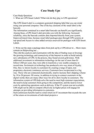 Case Study Ups
Case Study Questions
1. What are UPS Smart Labels? What role do they play in UPS operations?
The UPS Smart Label is a computer generated shipping label that you can create
using your personal computer. One of the key elements of the smart label is the
barcode.
The information contained in a smart label barcode can benefit you significantly.
Among these, a UPS Smart Label provides you with the following: Increased
reliability, since the barcode contains data imported directly from your system,
Improved transit time, because smart label packages pass through UPS systems at
top speed and Access to value added services reserved for packages with UPS Smart
Labels
2. Write out the steps a package takes from pick up by a UPS driver to ... Show more
content on Helpwriting.net ...
They did this analysis and examination with the idea of finding ways to leverage
the growing technology and connectivity of the Internet in order to build entirely
new subsidiaries of UPS. In the process, they found several gold mines. With
additional investment in information technology (at the rate of more than $1
billion USD per year), they were able to transform a very sizable company in
record time. Investment in technology has produced a two way street of loyalty.
One, they ve shown loyalty to customers by creating a range of open, non
proprietary electronic commerce services. Customers have reciprocated in a big
way. Those who are connected electronically, tend to increase their shipping volume
by 10 to 20 percent. Of course, in addition to trying to connect customers in the
digital world, there are many other ways for all to show loyalty to customers. The
information system at UPS help solve the need to meet high customer expectations,
the need to keep customers from going to the competition, and the need to lower
costs by optimizing operations such as delivery. If the IT system was not available
UPS might not be able to compete effectively an higher prices will engage for
attempts on providing information to customers.
Such unforeseen benefits lead to a total return on IT investment that exceeds the sum
of the return on investments of individual projects a
 