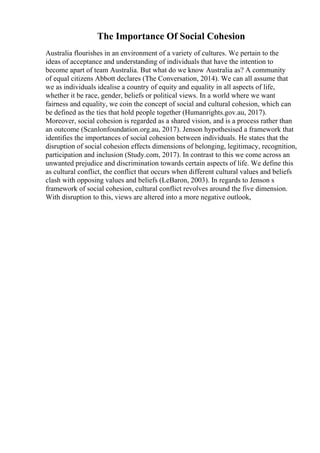 The Importance Of Social Cohesion
Australia flourishes in an environment of a variety of cultures. We pertain to the
ideas of acceptance and understanding of individuals that have the intention to
become apart of team Australia. But what do we know Australia as? A community
of equal citizens Abbott declares (The Conversation, 2014). We can all assume that
we as individuals idealise a country of equity and equality in all aspects of life,
whether it be race, gender, beliefs or political views. In a world where we want
fairness and equality, we coin the concept of social and cultural cohesion, which can
be defined as the ties that hold people together (Humanrights.gov.au, 2017).
Moreover, social cohesion is regarded as a shared vision, and is a process rather than
an outcome (Scanlonfoundation.org.au, 2017). Jenson hypothesised a framework that
identifies the importances of social cohesion between individuals. He states that the
disruption of social cohesion effects dimensions of belonging, legitimacy, recognition,
participation and inclusion (Study.com, 2017). In contrast to this we come across an
unwanted prejudice and discrimination towards certain aspects of life. We define this
as cultural conflict, the conflict that occurs when different cultural values and beliefs
clash with opposing values and beliefs (LeBaron, 2003). In regards to Jenson s
framework of social cohesion, cultural conflict revolves around the five dimension.
With disruption to this, views are altered into a more negative outlook,
 