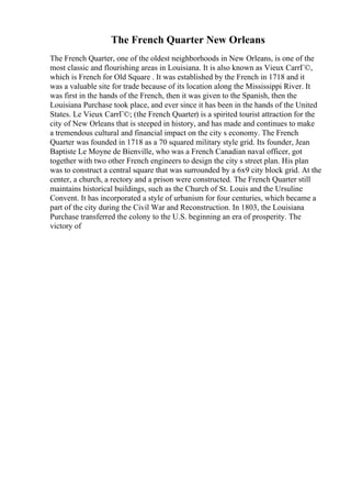 The French Quarter New Orleans
The French Quarter, one of the oldest neighborhoods in New Orleans, is one of the
most classic and flourishing areas in Louisiana. It is also known as Vieux CarrГ©,
which is French for Old Square . It was established by the French in 1718 and it
was a valuable site for trade because of its location along the Mississippi River. It
was first in the hands of the French, then it was given to the Spanish, then the
Louisiana Purchase took place, and ever since it has been in the hands of the United
States. Le Vieux CarrГ©; (the French Quarter) is a spirited tourist attraction for the
city of New Orleans that is steeped in history, and has made and continues to make
a tremendous cultural and financial impact on the city s economy. The French
Quarter was founded in 1718 as a 70 squared military style grid. Its founder, Jean
Baptiste Le Moyne de Bienville, who was a French Canadian naval officer, got
together with two other French engineers to design the city s street plan. His plan
was to construct a central square that was surrounded by a 6x9 city block grid. At the
center, a church, a rectory and a prison were constructed. The French Quarter still
maintains historical buildings, such as the Church of St. Louis and the Ursuline
Convent. It has incorporated a style of urbanism for four centuries, which became a
part of the city during the Civil War and Reconstruction. In 1803, the Louisiana
Purchase transferred the colony to the U.S. beginning an era of prosperity. The
victory of
 