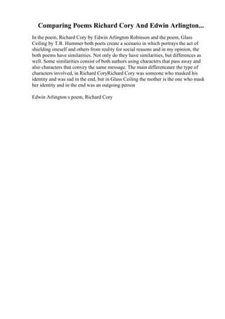 Comparing Poems Richard Cory And Edwin Arlington...
In the poem, Richard Cory by Edwin Arlington Robinson and the poem, Glass
Ceiling by T.R. Hummer both poets create a scenario in which portrays the act of
shielding oneself and others from reality for social reasons and in my opinion, the
both poems have similarities. Not only do they have similarities, but differences as
well. Some similarities consist of both authors using characters that pass away and
also characters that convey the same message. The main differenceare the type of
characters involved, in Richard CoryRichard Cory was someone who masked his
identity and was sad in the end, but in Glass Ceiling the mother is the one who mask
her identity and in the end was an outgoing person
Edwin Arlington s poem, Richard Cory
 