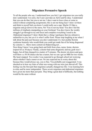 Migraines Persuasive Speech
To all the people who say, I understand how you feel, I get migraines too you really
don t understand. I m sorry, but I can t just take an Advil and be okay. I understand
that you can do that, but you re not me. I don t want to leave class or come to
school without completing assignments; this is not me being lazy! I don t sit there
and think to myself huh you know I could really use a nap. Maybe I ll fake a
migraine and go down to the nurse, No! You re not my head. You don t feel the
millions of elephants stampeding on your forehead. You don t know the weekly
struggle I go through to try and focus and complete everything I need to do.
Abdominal migraines? I don t think that s a thing I apologize that my ailment is
unfamiliar to you, but yes it is what I suffer from. Please stop laughing at me when I
talk about the pain just because you don t understand. It s Just another Kristin
syndrome honestly who would think you could get made fun of for being diagnosed
by a doctor. I... Show more content on Helpwriting.net ...
Next thing I knew I was going back and forth from class, nurse, home, doctors
(repeat for as 30 days). Finally, a doctor had some diagnostic and my gosh was I
happy, but all that changed in a matter of 5 minutes. The doctor sits down and goes
well there s a 50 50 chance she has a tumor, but we can t get an MRI for two weeks.
My heart stopped. Two weeks I was expected to go through school not worrying
about whether I had a tumor or not. No one expected me to worry about this
because they would always say, you re fine. You probably just exaggerated. I was
shocked as to how my fears of what was wrong with me were just shoved off. This
feeling was the first part that migraines actually changed my life. I was learning how
to relax and be more independent. These severe migraines and abdominal migraines
have given me more than just pain. They bring a great deal of difficulty, but nothing
would be the same without
 
