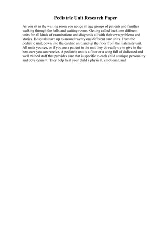 Pediatric Unit Research Paper
As you sit in the waiting room you notice all age groups of patients and families
walking through the halls and waiting rooms. Getting called back into different
units for all kinds of examinations and diagnosis all with their own problems and
stories. Hospitals have up to around twenty one different care units. From the
pediatric unit, down into the cardiac unit, and up the floor from the maternity unit.
All units you see, or if you are a patient in the unit they do really try to give to the
best care you can receive. A pediatric unit is a floor or a wing full of dedicated and
well trained staff that provides care that is specific to each child s unique personality
and development. They help treat your child s physical, emotional, and
 
