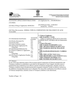(12) PATENT APPLICATION PUBLICATION (21) Application No. : 2556/MUM/2014
(19) INDIA
(22) Date of filing of Application :08/08/2014
(43) Publication Date : 22/08/2014
Journal No. - 34/2014
(54) Title of the invention : HERBAL TOPICAL COMPOSITION FOR TREATMENT OF ACNE
VULGARIS
(51) International classification
:A61k36/00,
a61k9/00
(31) Priority Document No :NA
(32) Priority Date :NA
(33) Name of priority country :NA
(86) International Application No
Filing Date
:NA
:NA
(87) International Publication No : NA
(61) Patent of Addition to Application
Number
Filing Date
:NA
:NA
(62) Divisional to Application Number
Filing Date
:NA
:NA
(71)Name of Applicant :
1)DR. RAJESH C. PATIL
Address of Applicant :BHAVAN"S COLLEGE,
ANDHERI WEST, MUMBAI 400 058 Maharashtra
India
(72)Name of Inventor :
1)DR. KAKOLI DASSHARMA (India)
2)DR. ARVIND SAMB KULKARNI (India)
3)DR. MADHURA DEEPAK MUKADAM
(India)
4)DR. RAJMAHAMMAD RASUL TAMBOLI
(India)
5)DR. VIDYA SUNIL TALE (India)
6)MR. BHUPENDRA LALIT MADAVI (India)
7)MR. SUDESH D. RATHOD (India)
8)DR. MANISHA KULKARNI (India)
(57) Abstract :
In one of the most important aspect of the invention topical composition of Chitosan nanoparticles and
Tinospora cordifolia as combination is provided for the treatment of Acne Vulgaris, the skin cream is
prepared from the combination of an effective amount of Chitosan nanoparticles, alcoholic extract of
Tinospora cordifolia along with pharmaceutically acceptable excipients; Further an effective amount for
the inhibition of propionibacterium acne is obtained; The ratio of the combination of an effective amount
of Chitosan nanoparticles, alcoholic extract of Tinospora cordifolia is also determined;
Number of Pages = 24
 