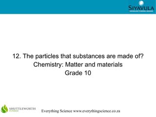 1




12. The particles that substances are made of?
       Chemistry: Matter and materials
                    Grade 10




          Everything Science www.everythingscience.co.za
 