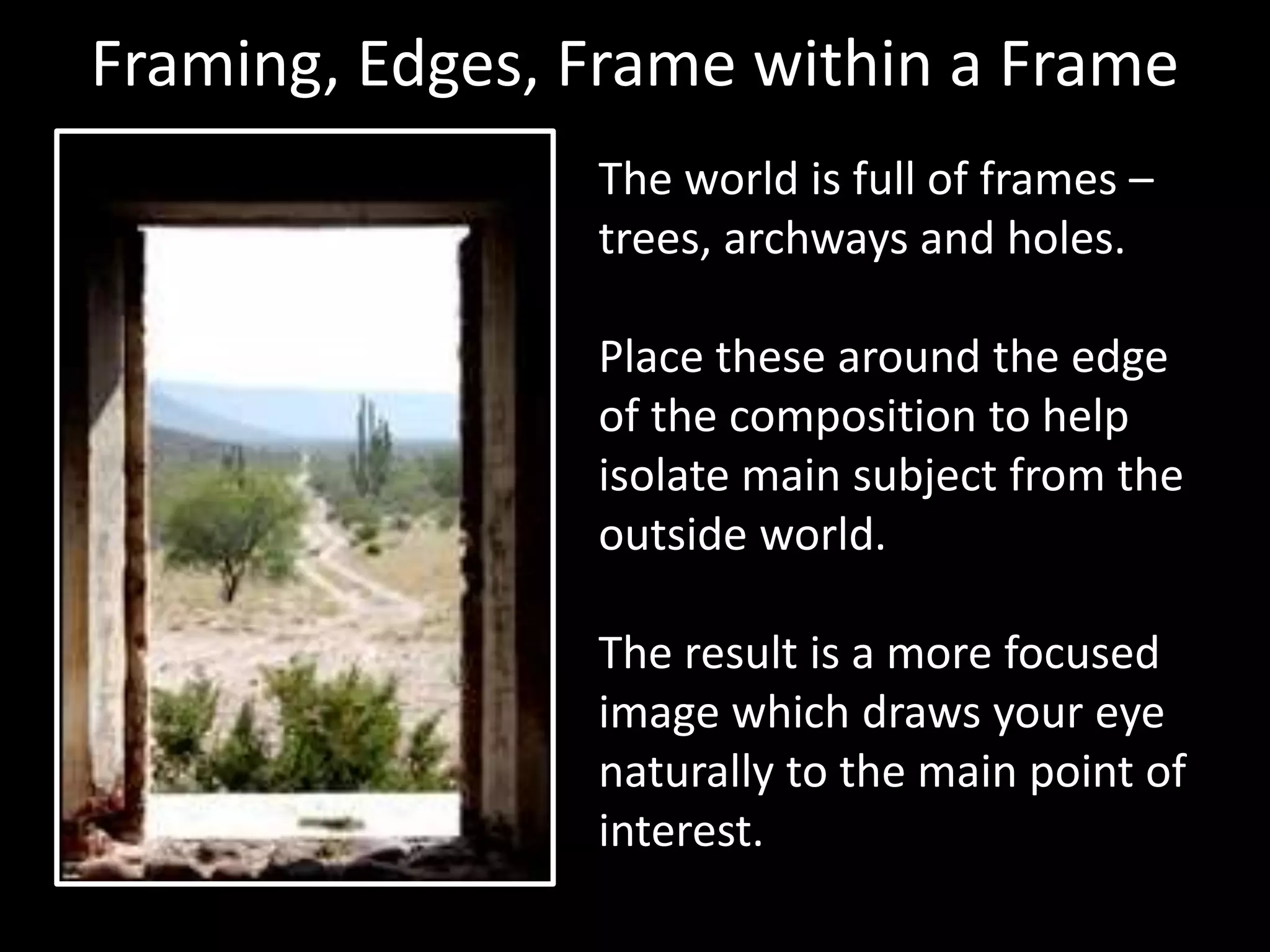 Framing, Edges, Frame within a Frame 
The world is full of frames – 
trees, archways and holes. 
Place these around the edge 
of the composition to help 
isolate main subject from the 
outside world. 
The result is a more focused 
image which draws your eye 
naturally to the main point of 
interest. 
 