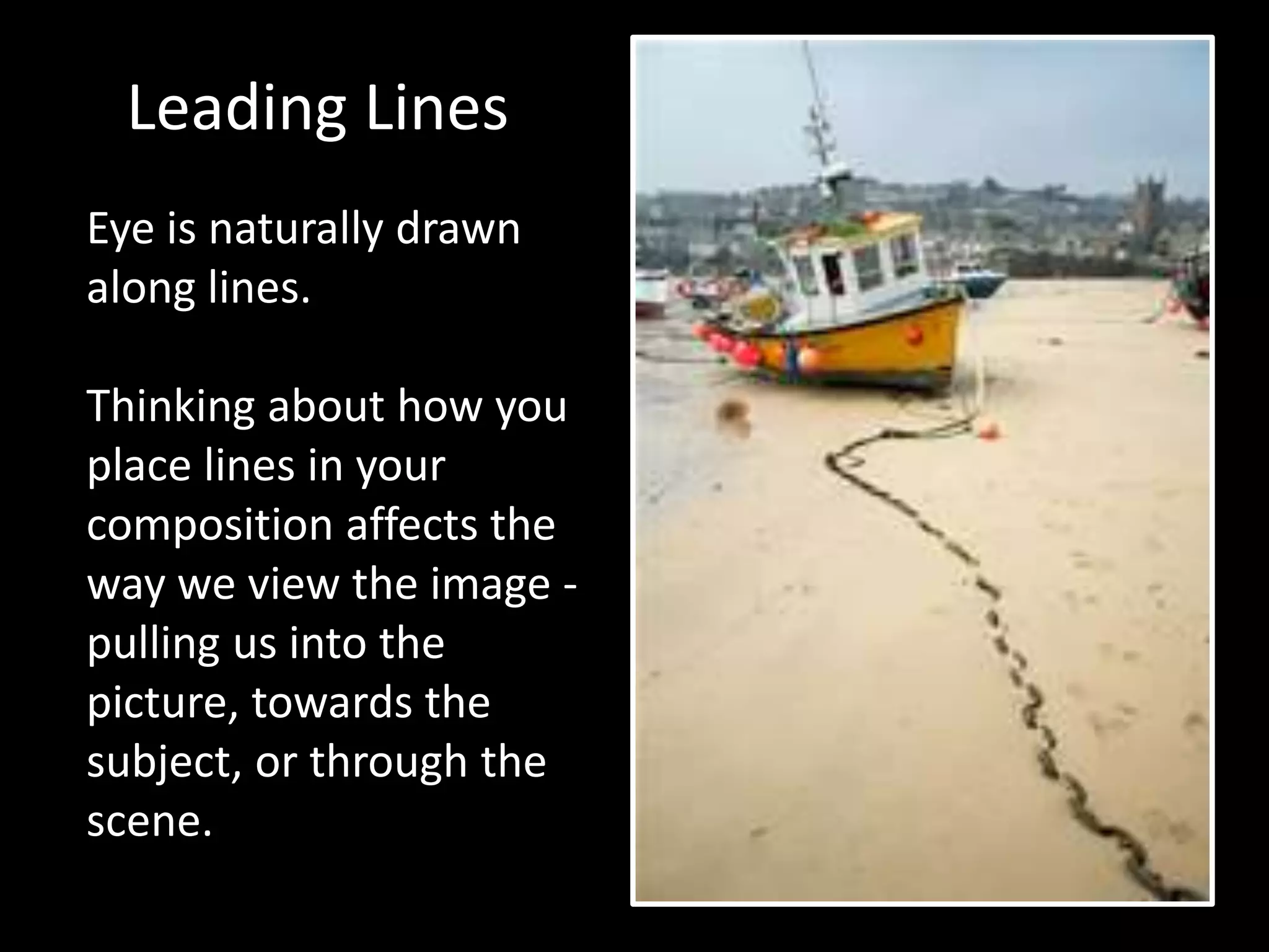 Leading Lines 
Eye is naturally drawn 
along lines. 
Thinking about how you 
place lines in your 
composition affects the 
way we view the image - 
pulling us into the 
picture, towards the 
subject, or through the 
scene. 
 