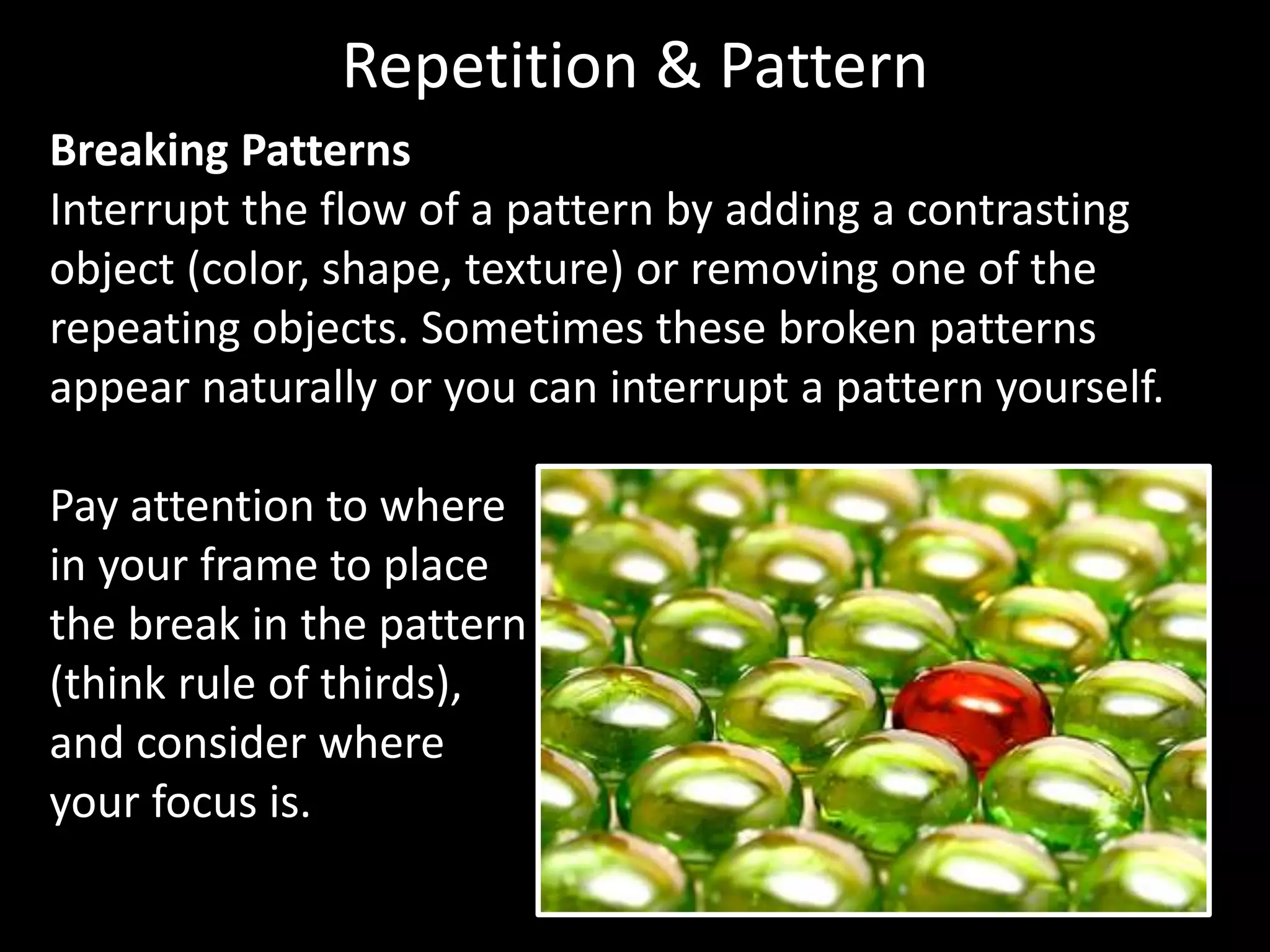 Repetition & Pattern 
Breaking Patterns 
Interrupt the flow of a pattern by adding a contrasting 
object (color, shape, texture) or removing one of the 
repeating objects. Sometimes these broken patterns 
appear naturally or you can interrupt a pattern yourself. 
Pay attention to where 
in your frame to place 
the break in the pattern 
(think rule of thirds), 
and consider where 
your focus is. 
 
