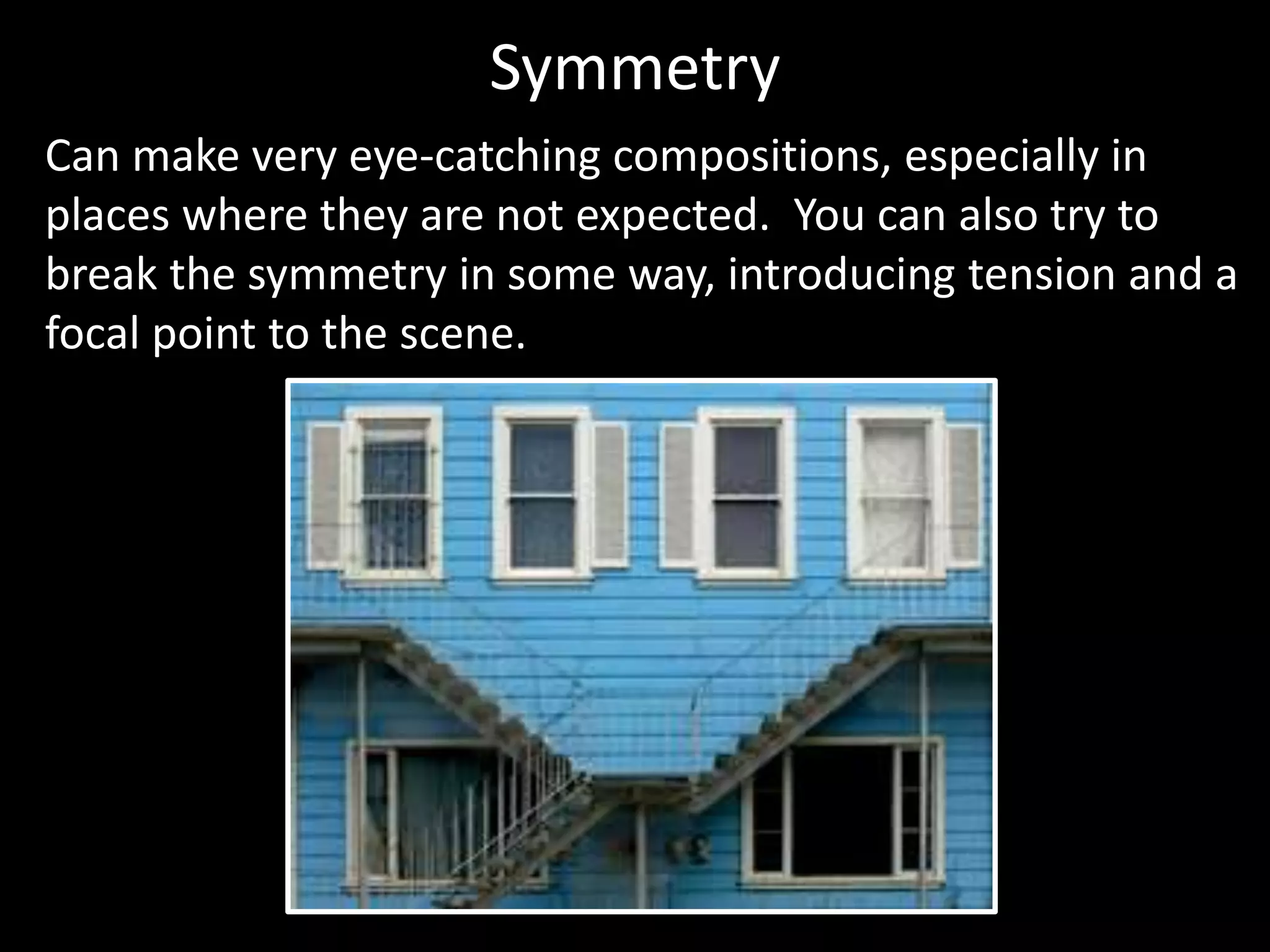 Symmetry 
Can make very eye-catching compositions, especially in 
places where they are not expected. You can also try to 
break the symmetry in some way, introducing tension and a 
focal point to the scene. 
 