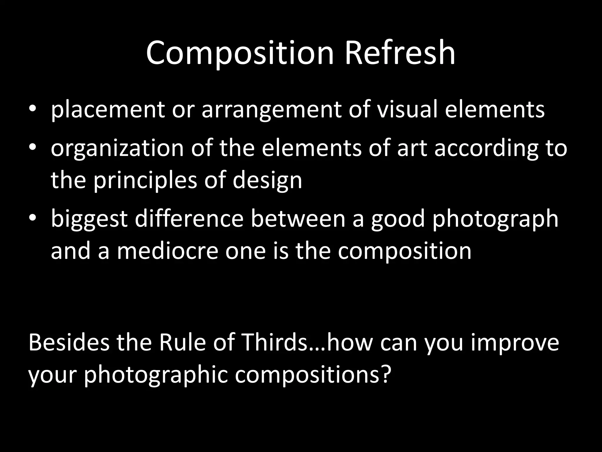 Composition Refresh
• placement or arrangement of visual elements
• organization of the elements of art according to
the principles of design
• biggest difference between a good photograph
and a mediocre one is the composition
Besides the Rule of Thirds…how can you improve
your photographic compositions?
 
