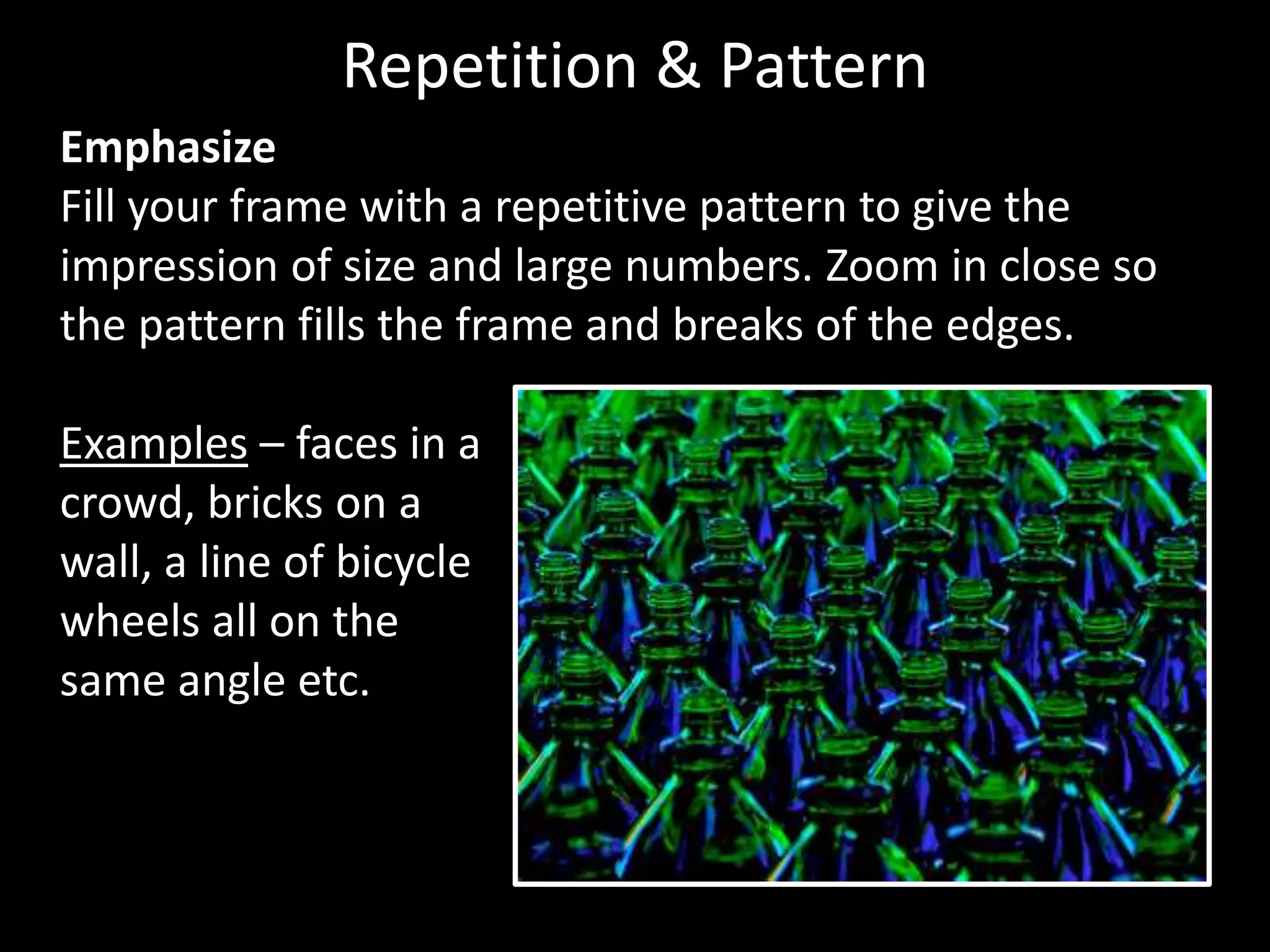Emphasize
Fill your frame with a repetitive pattern to give the
impression of size and large numbers. Zoom in close so
the pattern fills the frame and breaks of the edges.
Examples – faces in a
crowd, bricks on a
wall, a line of bicycle
wheels all on the
same angle etc.
Repetition & Pattern
 