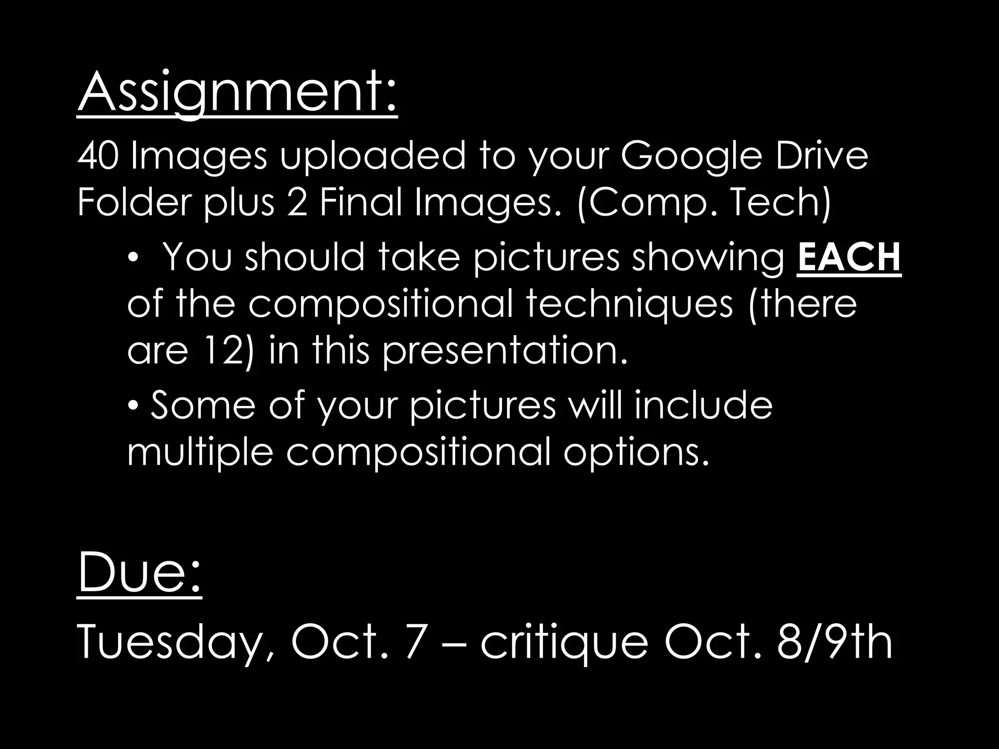 Assignment:
40 Images uploaded to your Google Drive
Folder plus 2 Final Images. (Comp. Tech)
• You should take pictures showing EACH
of the compositional techniques (there
are 12) in this presentation.
• Some of your pictures will include
multiple compositional options.
Due:
Tuesday, Oct. 7 – critique Oct. 8/9th
 