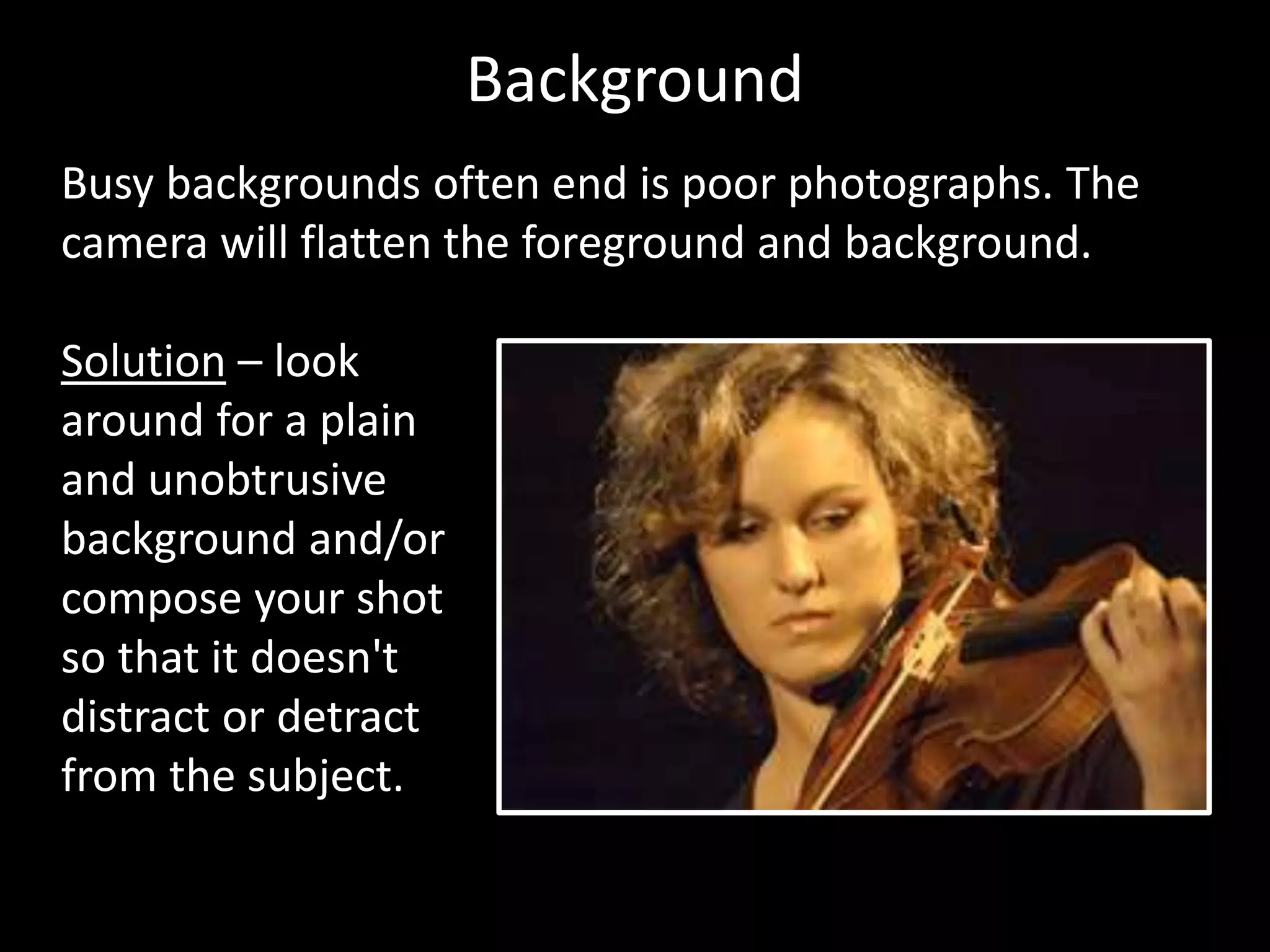 Background
Busy backgrounds often end is poor photographs. The
camera will flatten the foreground and background.
Solution – look
around for a plain
and unobtrusive
background and/or
compose your shot
so that it doesn't
distract or detract
from the subject.
 