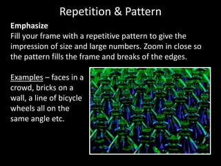 Emphasize
Fill your frame with a repetitive pattern to give the
impression of size and large numbers. Zoom in close so
the pattern fills the frame and breaks of the edges.
Examples – faces in a
crowd, bricks on a
wall, a line of bicycle
wheels all on the
same angle etc.
Repetition & Pattern
 