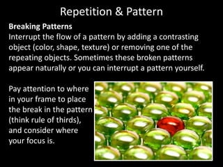 Breaking Patterns
Interrupt the flow of a pattern by adding a contrasting
object (color, shape, texture) or removing one of the
repeating objects. Sometimes these broken patterns
appear naturally or you can interrupt a pattern yourself.
Pay attention to where
in your frame to place
the break in the pattern
(think rule of thirds),
and consider where
your focus is.
Repetition & Pattern
 