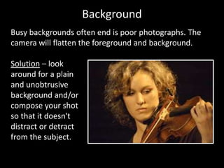 Background
Busy backgrounds often end is poor photographs. The
camera will flatten the foreground and background.
Solution – look
around for a plain
and unobtrusive
background and/or
compose your shot
so that it doesn't
distract or detract
from the subject.
 