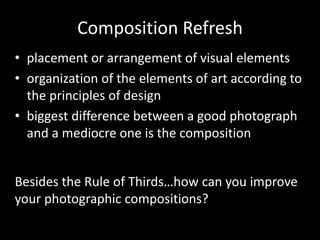 Composition Refresh
• placement or arrangement of visual elements
• organization of the elements of art according to
the principles of design
• biggest difference between a good photograph
and a mediocre one is the composition
Besides the Rule of Thirds…how can you improve
your photographic compositions?
 