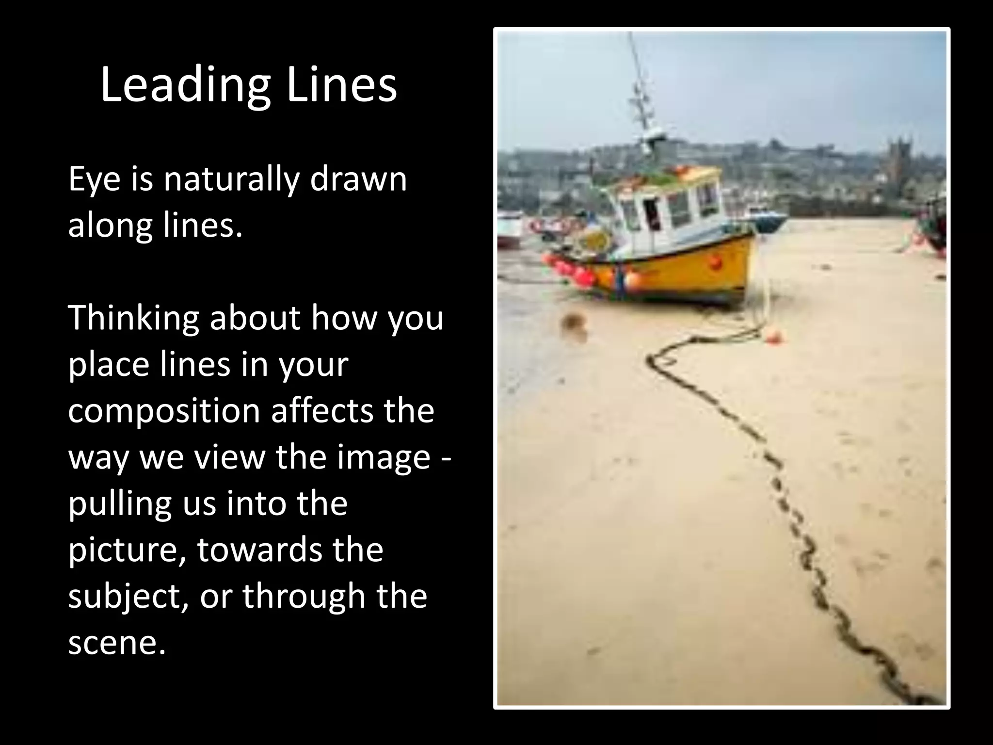 Leading Lines
Eye is naturally drawn
along lines.
Thinking about how you
place lines in your
composition affects the
way we view the image -
pulling us into the
picture, towards the
subject, or through the
scene.
 