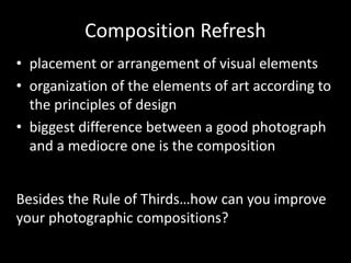 Composition Refresh
• placement or arrangement of visual elements
• organization of the elements of art according to
the principles of design
• biggest difference between a good photograph
and a mediocre one is the composition
Besides the Rule of Thirds…how can you improve
your photographic compositions?
 