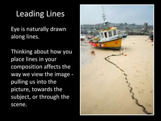 Leading Lines
Eye is naturally drawn
along lines.
Thinking about how you
place lines in your
composition affects the
way we view the image -
pulling us into the
picture, towards the
subject, or through the
scene.
 