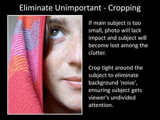 Eliminate Unimportant - Cropping
If main subject is too
small, photo will lack
impact and subject will
become lost among the
clutter.
Crop tight around the
subject to eliminate
background 'noise',
ensuring subject gets
viewer's undivided
attention.
 