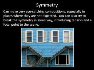 Symmetry
Can make very eye-catching compositions, especially in
places where they are not expected. You can also try to
break the symmetry in some way, introducing tension and a
focal point to the scene.
 