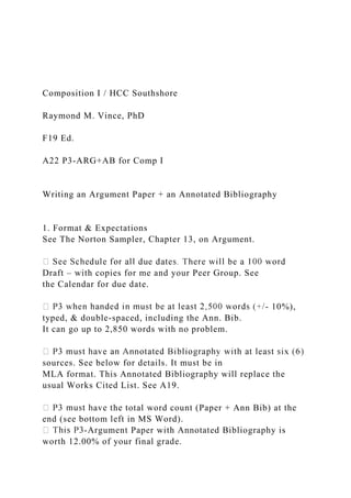 Composition I / HCC Southshore
Raymond M. Vince, PhD
F19 Ed.
A22 P3-ARG+AB for Comp I
Writing an Argument Paper + an Annotated Bibliography
1. Format & Expectations
See The Norton Sampler, Chapter 13, on Argument.
Draft – with copies for me and your Peer Group. See
the Calendar for due date.
- 10%),
typed, & double-spaced, including the Ann. Bib.
It can go up to 2,850 words with no problem.
sources. See below for details. It must be in
MLA format. This Annotated Bibliography will replace the
usual Works Cited List. See A19.
ave the total word count (Paper + Ann Bib) at the
end (see bottom left in MS Word).
-Argument Paper with Annotated Bibliography is
worth 12.00% of your final grade.
 