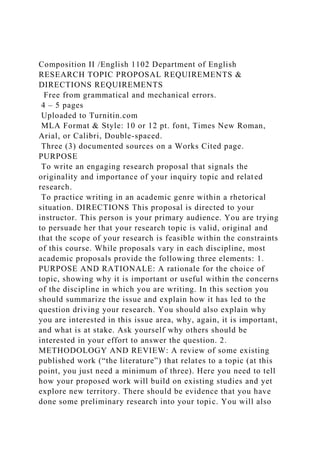 Composition II /English 1102 Department of English
RESEARCH TOPIC PROPOSAL REQUIREMENTS &
DIRECTIONS REQUIREMENTS
Free from grammatical and mechanical errors.
4 – 5 pages
Uploaded to Turnitin.com
MLA Format & Style: 10 or 12 pt. font, Times New Roman,
Arial, or Calibri, Double-spaced.
Three (3) documented sources on a Works Cited page.
PURPOSE
To write an engaging research proposal that signals the
originality and importance of your inquiry topic and related
research.
To practice writing in an academic genre within a rhetorical
situation. DIRECTIONS This proposal is directed to your
instructor. This person is your primary audience. You are trying
to persuade her that your research topic is valid, original and
that the scope of your research is feasible within the constraints
of this course. While proposals vary in each discipline, most
academic proposals provide the following three elements: 1.
PURPOSE AND RATIONALE: A rationale for the choice of
topic, showing why it is important or useful within the concerns
of the discipline in which you are writing. In this section you
should summarize the issue and explain how it has led to the
question driving your research. You should also explain why
you are interested in this issue area, why, again, it is important,
and what is at stake. Ask yourself why others should be
interested in your effort to answer the question. 2.
METHODOLOGY AND REVIEW: A review of some existing
published work (“the literature”) that relates to a topic (at this
point, you just need a minimum of three). Here you need to tell
how your proposed work will build on existing studies and yet
explore new territory. There should be evidence that you have
done some preliminary research into your topic. You will also
 