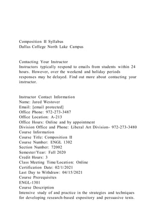 Composition II Syllabus
Dallas College North Lake Campus
Contacting Your Instructor
Instructors typically respond to emails from students within 24
hours. However, over the weekend and holiday periods
responses may be delayed. Find out more about contacting your
instructor.
Instructor Contact Information
Name: Jared Westover
Email: [email protected]
Office Phone: 972-273-3487
Office Location: A-213
Office Hours: Online and by appointment
Division Office and Phone: Liberal Art Division- 972-273-3480
Course Information
Course Title: Composition II
Course Number: ENGL 1302
Section Number: 72002
Semester/Year: Fall 2020
Credit Hours: 3
Class Meeting Time/Location: Online
Certification Date: 02/1/2021
Last Day to Withdraw: 04/15/2021
Course Prerequisites
ENGL-1301
Course Description
Intensive study of and practice in the strategies and techniques
for developing research-based expository and persuasive texts.
 