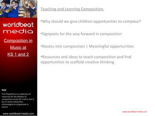 Teaching and Learning Composition.

                                        •Why should we give children opportunities to compose?

                                        •Signposts for the way forward in composition
  Composition in
         Music at                       •Routes into composition | Meaningful opportunities
       KS 1 and 2
                                        •Resources and ideas to teach composition and find
                                        opportunities to scaffold creative thinking




Note
This PowerPoint is a collection of
resources for the delivery of
composition across KS 1 and 2, but is
by no means exhaustive,
chronological or progressive in
nature.

                                                                                        www.worldbeat-media.com
 www.worldbeat-media.com
 
