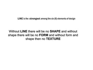 LINE is the strongest among the six (6) elements of design




 Without LINE there will be no SHAPE and without
shape there will be no FORM and without form and
            shape then no TEXTURE
 