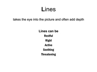 Lines
takes the eye into the picture and often add depth


                  Lines can be
                      Restful
                       Rigid
                       Active
                     Soothing
                    Threatening
 