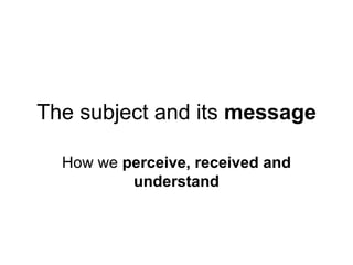 The subject and its message

  How we perceive, received and
          understand
 