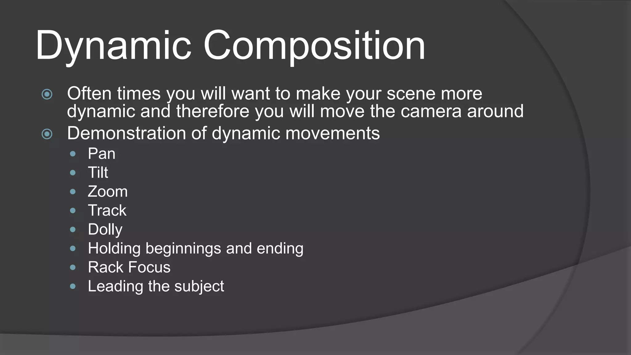 Dynamic Composition
 Often times you will want to make your scene more
dynamic and therefore you will move the camera around
 Demonstration of dynamic movements
 Pan
 Tilt
 Zoom
 Track
 Dolly
 Holding beginnings and ending
 Rack Focus
 Leading the subject
 