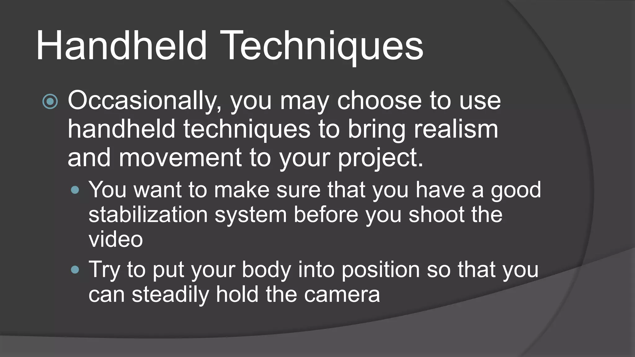 Handheld Techniques
 Occasionally, you may choose to use
handheld techniques to bring realism
and movement to your project.
 You want to make sure that you have a good
stabilization system before you shoot the
video
 Try to put your body into position so that you
can steadily hold the camera
 
