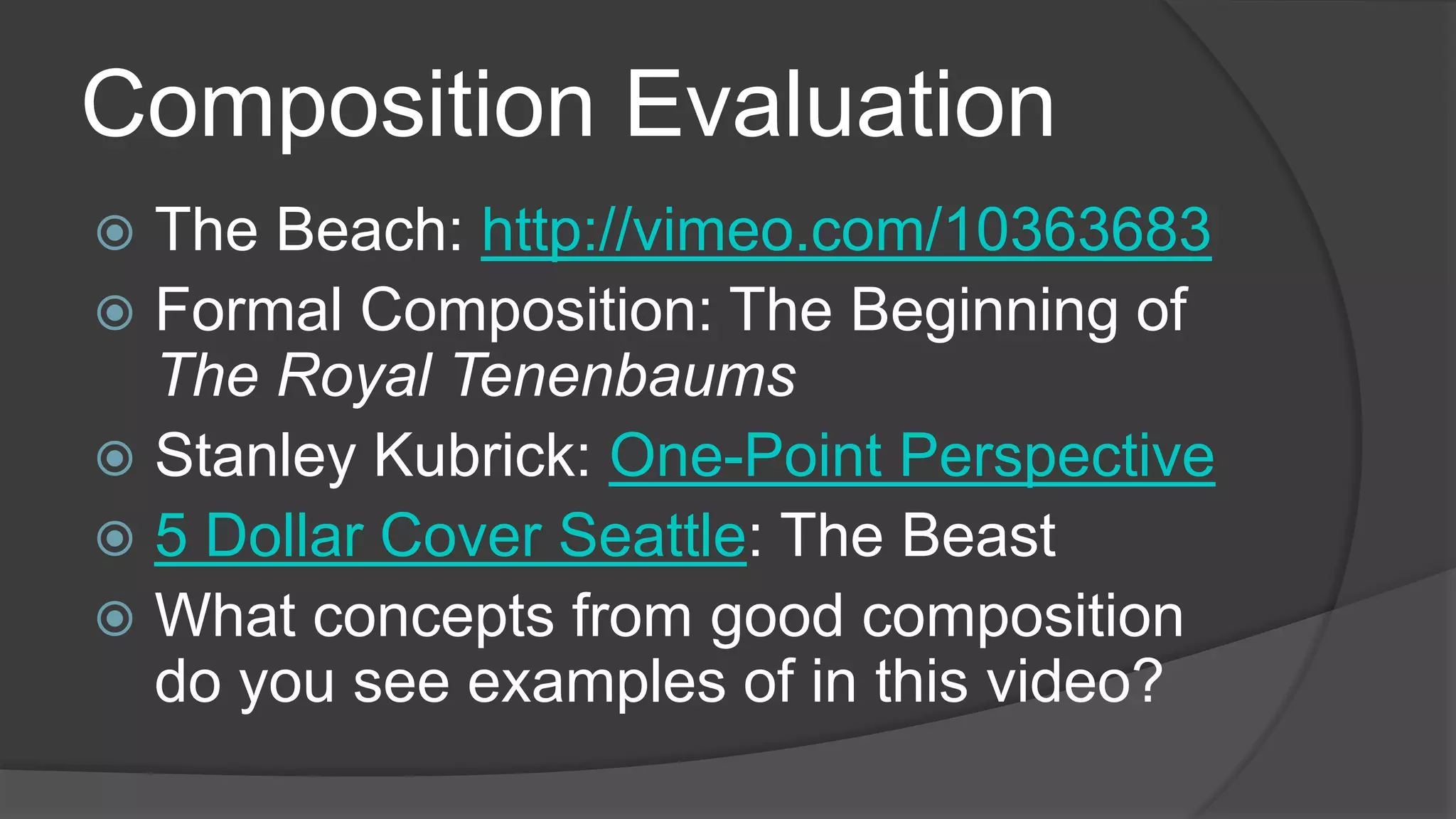 Composition Evaluation
 The Beach: http://vimeo.com/10363683
 Formal Composition: The Beginning of
The Royal Tenenbaums
 Stanley Kubrick: One-Point Perspective
 5 Dollar Cover Seattle: The Beast
 What concepts from good composition
do you see examples of in this video?
 